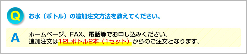 Q.お水（ボトル）の追加注文方法を教えてください。 A.ホームページ、FAX、電話等でお申し込みください。追加注文は12Lボトル2本（1セット）からのご注文となります。
