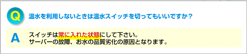 Q.温水を利用しないときは温水スイッチを切ってもいいですか？ A.温水スイッチは常に入れた状態にして下さい。サーバーの故障、お水の品質劣化の原因となります。